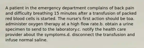 A patient in the emergency department complains of back pain and difficulty breathing 15 minutes after a transfusion of packed red blood cells is started. The nurse's first action should be toa. administer oxygen therapy at a high flow rate.b. obtain a urine specimen to send to the laboratory.c. notify the health care provider about the symptoms.d. disconnect the transfusion and infuse normal saline.