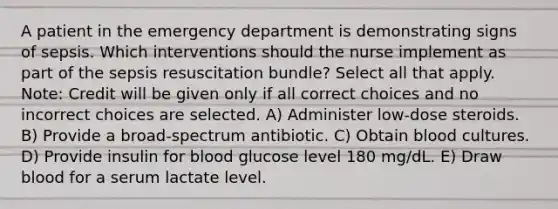 A patient in the emergency department is demonstrating signs of sepsis. Which interventions should the nurse implement as part of the sepsis resuscitation bundle? Select all that apply. Note: Credit will be given only if all correct choices and no incorrect choices are selected. A) Administer low-dose steroids. B) Provide a broad-spectrum antibiotic. C) Obtain blood cultures. D) Provide insulin for blood glucose level 180 mg/dL. E) Draw blood for a serum lactate level.