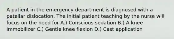 A patient in the emergency department is diagnosed with a patellar dislocation. The initial patient teaching by the nurse will focus on the need for A.) Conscious sedation B.) A knee immobilizer C.) Gentle knee flexion D.) Cast application