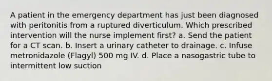 A patient in the emergency department has just been diagnosed with peritonitis from a ruptured diverticulum. Which prescribed intervention will the nurse implement first? a. Send the patient for a CT scan. b. Insert a urinary catheter to drainage. c. Infuse metronidazole (Flagyl) 500 mg IV. d. Place a nasogastric tube to intermittent low suction