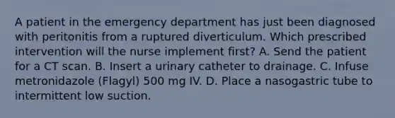 A patient in the emergency department has just been diagnosed with peritonitis from a ruptured diverticulum. Which prescribed intervention will the nurse implement first? A. Send the patient for a CT scan. B. Insert a urinary catheter to drainage. C. Infuse metronidazole (Flagyl) 500 mg IV. D. Place a nasogastric tube to intermittent low suction.