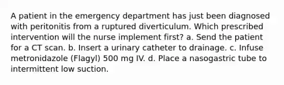 A patient in the emergency department has just been diagnosed with peritonitis from a ruptured diverticulum. Which prescribed intervention will the nurse implement first? a. Send the patient for a CT scan. b. Insert a urinary catheter to drainage. c. Infuse metronidazole (Flagyl) 500 mg IV. d. Place a nasogastric tube to intermittent low suction.