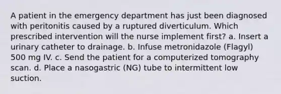 A patient in the emergency department has just been diagnosed with peritonitis caused by a ruptured diverticulum. Which prescribed intervention will the nurse implement first? a. Insert a urinary catheter to drainage. b. Infuse metronidazole (Flagyl) 500 mg IV. c. Send the patient for a computerized tomography scan. d. Place a nasogastric (NG) tube to intermittent low suction.