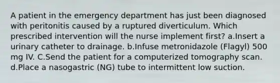 A patient in the emergency department has just been diagnosed with peritonitis caused by a ruptured diverticulum. Which prescribed intervention will the nurse implement first? a.Insert a urinary catheter to drainage. b.Infuse metronidazole (Flagyl) 500 mg IV. C.Send the patient for a computerized tomography scan. d.Place a nasogastric (NG) tube to intermittent low suction.