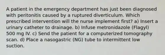 A patient in the emergency department has just been diagnosed with peritonitis caused by a ruptured diverticulum. Which prescribed intervention will the nurse implement first? a) Insert a urinary catheter to drainage. b) Infuse metronidazole (Flagyl) 500 mg IV. c) Send the patient for a computerized tomography scan. d) Place a nasogastric (NG) tube to intermittent low suction.