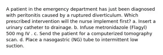 A patient in the emergency department has just been diagnosed with peritonitis caused by a ruptured diverticulum. Which prescribed intervention will the nurse implement first? a. Insert a urinary catheter to drainage. b. Infuse metronidazole (Flagyl) 500 mg IV . c. Send the patient for a computerized tomography scan. d. Place a nasogastric (NG) tube to intermittent low suction.