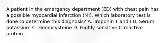 A patient in the emergency department (ED) with chest pain has a possible myocardial infarction (MI). Which laboratory test is done to determine this diagnosis? A. Troponin T and I B. Serum potassium C. Homocysteine D. Highly sensitive C-reactive protein