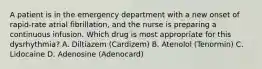 A patient is in the emergency department with a new onset of rapid-rate atrial fibrillation, and the nurse is preparing a continuous infusion. Which drug is most appropriate for this dysrhythmia? A. Diltiazem (Cardizem) B. Atenolol (Tenormin) C. Lidocaine D. Adenosine (Adenocard)