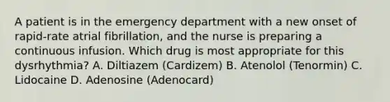 A patient is in the emergency department with a new onset of rapid-rate atrial fibrillation, and the nurse is preparing a continuous infusion. Which drug is most appropriate for this dysrhythmia? A. Diltiazem (Cardizem) B. Atenolol (Tenormin) C. Lidocaine D. Adenosine (Adenocard)