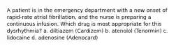 A patient is in the emergency department with a new onset of rapid-rate atrial fibrillation, and the nurse is preparing a continuous infusion. Which drug is most appropriate for this dysrhythmia? a. diltiazem (Cardizem) b. atenolol (Tenormin) c. lidocaine d. adenosine (Adenocard)