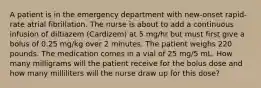 A patient is in the emergency department with new-onset rapid-rate atrial fibrillation. The nurse is about to add a continuous infusion of diltiazem (Cardizem) at 5 mg/hr but must first give a bolus of 0.25 mg/kg over 2 minutes. The patient weighs 220 pounds. The medication comes in a vial of 25 mg/5 mL. How many milligrams will the patient receive for the bolus dose and how many milliliters will the nurse draw up for this dose?