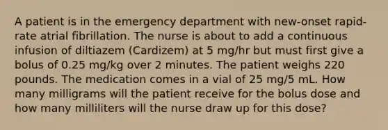 A patient is in the emergency department with new-onset rapid-rate atrial fibrillation. The nurse is about to add a continuous infusion of diltiazem (Cardizem) at 5 mg/hr but must first give a bolus of 0.25 mg/kg over 2 minutes. The patient weighs 220 pounds. The medication comes in a vial of 25 mg/5 mL. How many milligrams will the patient receive for the bolus dose and how many milliliters will the nurse draw up for this dose?