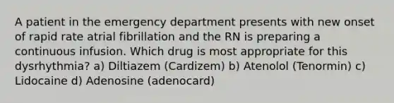 A patient in the emergency department presents with new onset of rapid rate atrial fibrillation and the RN is preparing a continuous infusion. Which drug is most appropriate for this dysrhythmia? a) Diltiazem (Cardizem) b) Atenolol (Tenormin) c) Lidocaine d) Adenosine (adenocard)