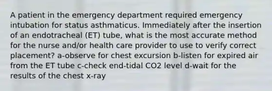 A patient in the emergency department required emergency intubation for status asthmaticus. Immediately after the insertion of an endotracheal (ET) tube, what is the most accurate method for the nurse and/or health care provider to use to verify correct placement? a-observe for chest excursion b-listen for expired air from the ET tube c-check end-tidal CO2 level d-wait for the results of the chest x-ray