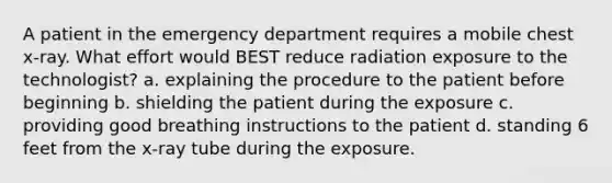 A patient in the emergency department requires a mobile chest x-ray. What effort would BEST reduce radiation exposure to the technologist? a. explaining the procedure to the patient before beginning b. shielding the patient during the exposure c. providing good breathing instructions to the patient d. standing 6 feet from the x-ray tube during the exposure.