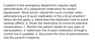 A patient in the emergency department requires rapid administration of a vasopressor medication for severe hypotension. What factors should the nurse consider when administering an IV push medication in this critical situation? Select all that apply. a. Administer the medication fast to avoid adverse effects. b. Dilute the medication to minimize potential complications. c. Monitor the patient closely for any signs of extravasation. d. Administer the IV push medication through a central line if available. e. Document the time of administration and the patient's response.