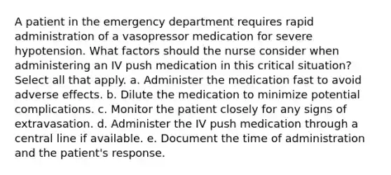 A patient in the emergency department requires rapid administration of a vasopressor medication for severe hypotension. What factors should the nurse consider when administering an IV push medication in this critical situation? Select all that apply. a. Administer the medication fast to avoid adverse effects. b. Dilute the medication to minimize potential complications. c. Monitor the patient closely for any signs of extravasation. d. Administer the IV push medication through a central line if available. e. Document the time of administration and the patient's response.