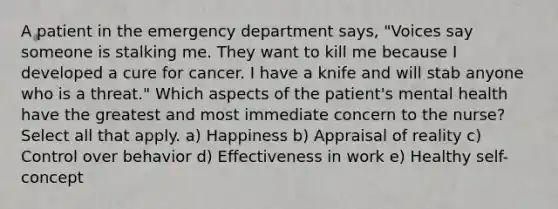 A patient in the emergency department says, "Voices say someone is stalking me. They want to kill me because I developed a cure for cancer. I have a knife and will stab anyone who is a threat." Which aspects of the patient's mental health have the greatest and most immediate concern to the nurse? Select all that apply. a) Happiness b) Appraisal of reality c) Control over behavior d) Effectiveness in work e) Healthy self-concept