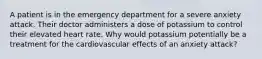 A patient is in the emergency department for a severe anxiety attack. Their doctor administers a dose of potassium to control their elevated heart rate. Why would potassium potentially be a treatment for the cardiovascular effects of an anxiety attack?