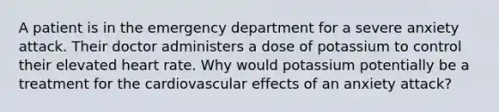 A patient is in the emergency department for a severe anxiety attack. Their doctor administers a dose of potassium to control their elevated heart rate. Why would potassium potentially be a treatment for the cardiovascular effects of an anxiety attack?