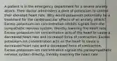 A patient is in the emergency department for a severe anxiety attack. Their doctor administers a dose of potassium to control their elevated heart rate. Why would potassium potentially be a treatment for the cardiovascular effects of an anxiety attack? Excess potassium-ion concentration inhibits signals from the sympathetic nervous system, thereby lowering the heart rate. Excess potassium-ion concentration acts of the heart to cause a decreased heart rate and increased force of contraction. Excess potassium-ion concentration acts on the heart to cause a decreased heart rate and a decreased force of contraction. Excess potassium-ion concentration signals the parasympathetic nervous system directly, thereby lowering the heart rate.