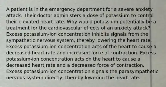 A patient is in the emergency department for a severe anxiety attack. Their doctor administers a dose of potassium to control their elevated heart rate. Why would potassium potentially be a treatment for the cardiovascular effects of an anxiety attack? Excess potassium-ion concentration inhibits signals from the sympathetic <a href='https://www.questionai.com/knowledge/kThdVqrsqy-nervous-system' class='anchor-knowledge'>nervous system</a>, thereby lowering <a href='https://www.questionai.com/knowledge/kya8ocqc6o-the-heart' class='anchor-knowledge'>the heart</a> rate. Excess potassium-ion concentration acts of the heart to cause a decreased heart rate and increased force of contraction. Excess potassium-ion concentration acts on the heart to cause a decreased heart rate and a decreased force of contraction. Excess potassium-ion concentration signals the parasympathetic nervous system directly, thereby lowering the heart rate.