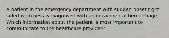 A patient in the emergency department with sudden-onset right-sided weakness is diagnosed with an intracerebral hemorrhage. Which information about the patient is most important to communicate to the healthcare provider?