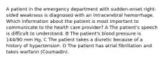 A patient in the emergency department with sudden-onset right-sided weakness is diagnosed with an intracerebral hemorrhage. Which information about the patient is most important to communicate to the health care provider? A The patient's speech is difficult to understand. B The patient's blood pressure is 144/90 mm Hg. C The patient takes a diuretic because of a history of hypertension. D The patient has atrial fibrillation and takes warfarin (Coumadin).