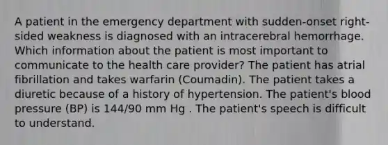 A patient in the emergency department with sudden-onset right-sided weakness is diagnosed with an intracerebral hemorrhage. Which information about the patient is most important to communicate to the health care provider? The patient has atrial fibrillation and takes warfarin (Coumadin). The patient takes a diuretic because of a history of hypertension. The patient's blood pressure (BP) is 144/90 mm Hg . The patient's speech is difficult to understand.