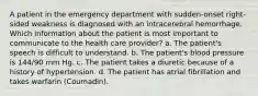 A patient in the emergency department with sudden-onset right-sided weakness is diagnosed with an intracerebral hemorrhage. Which information about the patient is most important to communicate to the health care provider? a. The patient's speech is difficult to understand. b. The patient's blood pressure is 144/90 mm Hg. c. The patient takes a diuretic because of a history of hypertension. d. The patient has atrial fibrillation and takes warfarin (Coumadin).