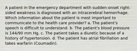 A patient in the emergency department with sudden-onset right-sided weakness is diagnosed with an intracerebral hemorrhage. Which information about the patient is most important to communicate to the health care provider? a. The patient's speech is difficult to understand. b. The patient's blood pressure is 144/90 mm Hg. c. The patient takes a diuretic because of a history of hypertension. d. The patient has atrial fibrillation and takes warfarin (Coumadin).