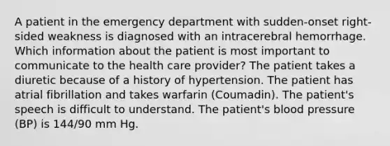 A patient in the emergency department with sudden-onset right-sided weakness is diagnosed with an intracerebral hemorrhage. Which information about the patient is most important to communicate to the health care provider? The patient takes a diuretic because of a history of hypertension. The patient has atrial fibrillation and takes warfarin (Coumadin). The patient's speech is difficult to understand. The patient's blood pressure (BP) is 144/90 mm Hg.