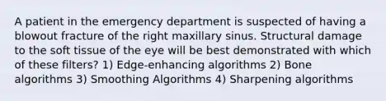 A patient in the emergency department is suspected of having a blowout fracture of the right maxillary sinus. Structural damage to the soft tissue of the eye will be best demonstrated with which of these filters? 1) Edge-enhancing algorithms 2) Bone algorithms 3) Smoothing Algorithms 4) Sharpening algorithms