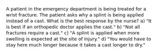 A patient in the emergency department is being treated for a wrist fracture. The patient asks why a splint is being applied instead of a cast. What is the best response by the nurse? a) "It is best if an orthopedic doctor applies the cast." b) "Not all fractures require a cast." c) "A splint is applied when more swelling is expected at the site of injury." d) "You would have to stay here much longer because it takes a cast longer to dry."