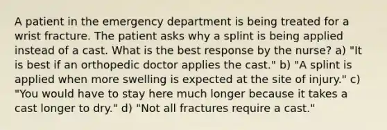 A patient in the emergency department is being treated for a wrist fracture. The patient asks why a splint is being applied instead of a cast. What is the best response by the nurse? a) "It is best if an orthopedic doctor applies the cast." b) "A splint is applied when more swelling is expected at the site of injury." c) "You would have to stay here much longer because it takes a cast longer to dry." d) "Not all fractures require a cast."