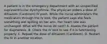 A patient is in the emergency department with an unspecified supraventricular dysrhythmia. The physician orders a dose of diltiazem (Cardizem) IV push. While the nurse administers the medication through the IV lock, the patient says she feels something wet spilling on her arm. Her heart rate was unchanged. What will the nurse do next? A. Assess the patient for diaphoresis. B. Check the IV lock to see if it is functioning properly. C. Repeat the dose of diltiazem (Cardizem). D. Restart the IV in another location.