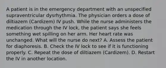 A patient is in the emergency department with an unspecified supraventricular dysrhythmia. The physician orders a dose of diltiazem (Cardizem) IV push. While the nurse administers the medication through the IV lock, the patient says she feels something wet spilling on her arm. Her heart rate was unchanged. What will the nurse do next? A. Assess the patient for diaphoresis. B. Check the IV lock to see if it is functioning properly. C. Repeat the dose of diltiazem (Cardizem). D. Restart the IV in another location.