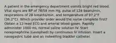 A patient in the emergency department vomits bright red blood. Vital signs are BP of 78/58 mm Hg, pulse of 124 beats/min, respirations of 28 breaths/min, and temperature of 97.2°F (36.2°C). Which provider order would the nurse complete first? Obtain a 12-lead ECG and arterial blood gases. Rapidly administer 1000 mL normal saline solution IV. Start norepinephrine (Levophed) by continuous IV infusion. Insert a nasogastric tube and an indwelling bladder catheter.