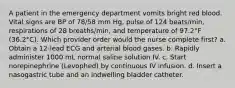 A patient in the emergency department vomits bright red blood. Vital signs are BP of 78/58 mm Hg, pulse of 124 beats/min, respirations of 28 breaths/min, and temperature of 97.2°F (36.2°C). Which provider order would the nurse complete first? a. Obtain a 12-lead ECG and arterial blood gases. b. Rapidly administer 1000 mL normal saline solution IV. c. Start norepinephrine (Levophed) by continuous IV infusion. d. Insert a nasogastric tube and an indwelling bladder catheter.