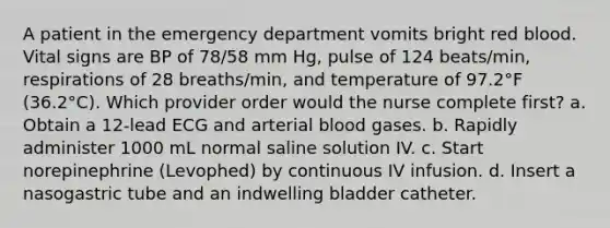 A patient in the emergency department vomits bright red blood. Vital signs are BP of 78/58 mm Hg, pulse of 124 beats/min, respirations of 28 breaths/min, and temperature of 97.2°F (36.2°C). Which provider order would the nurse complete first? a. Obtain a 12-lead ECG and arterial blood gases. b. Rapidly administer 1000 mL normal saline solution IV. c. Start norepinephrine (Levophed) by continuous IV infusion. d. Insert a nasogastric tube and an indwelling bladder catheter.