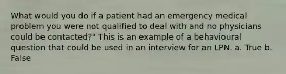 What would you do if a patient had an emergency medical problem you were not qualified to deal with and no physicians could be contacted?" This is an example of a behavioural question that could be used in an interview for an LPN. a. True b. False