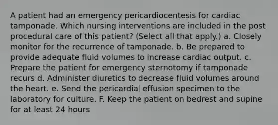 A patient had an emergency pericardiocentesis for cardiac tamponade. Which nursing interventions are included in the post procedural care of this patient? (Select all that apply.) a. Closely monitor for the recurrence of tamponade. b. Be prepared to provide adequate fluid volumes to increase cardiac output. c. Prepare the patient for emergency sternotomy if tamponade recurs d. Administer diuretics to decrease fluid volumes around the heart. e. Send the pericardial effusion specimen to the laboratory for culture. F. Keep the patient on bedrest and supine for at least 24 hours