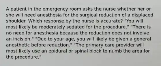 A patient in the emergency room asks the nurse whether her or she will need anesthesia for the surgical reduction of a displaced shoulder. Which response by the nurse is accurate? "You will most likely be moderately sedated for the procedure." "There is no need for anesthesia because the reduction does not involve an incision." "Due to your age, you will likely be given a general anesthetic before reduction." "The primary care provider will most likely use an epidural or spinal block to numb the area for the procedure."