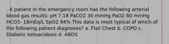 . A patient in the emergency room has the following arterial blood gas results: pH 7.18 PaCO2 30 mmHg PaO2 80 mmHg HCO3- 18mEq/L SpO2 94% This data is most typical of which of the following patient diagnoses? a. Flail Chest b. COPD c. Diabetic ketoacidosis d. ARDS