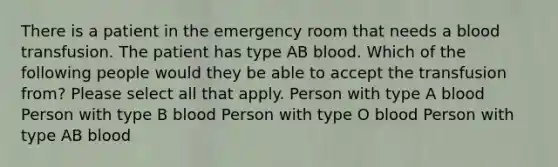 There is a patient in the emergency room that needs a blood transfusion. The patient has type AB blood. Which of the following people would they be able to accept the transfusion from? Please select all that apply. Person with type A blood Person with type B blood Person with type O blood Person with type AB blood