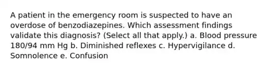 A patient in the emergency room is suspected to have an overdose of benzodiazepines. Which assessment findings validate this diagnosis? (Select all that apply.) a. Blood pressure 180/94 mm Hg b. Diminished reflexes c. Hypervigilance d. Somnolence e. Confusion