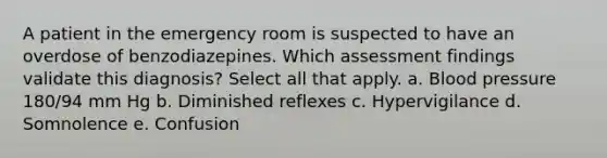 A patient in the emergency room is suspected to have an overdose of benzodiazepines. Which assessment findings validate this diagnosis? Select all that apply. a. Blood pressure 180/94 mm Hg b. Diminished reflexes c. Hypervigilance d. Somnolence e. Confusion