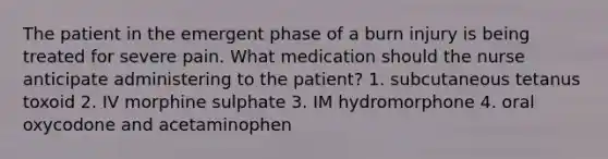 The patient in the emergent phase of a burn injury is being treated for severe pain. What medication should the nurse anticipate administering to the patient? 1. subcutaneous tetanus toxoid 2. IV morphine sulphate 3. IM hydromorphone 4. oral oxycodone and acetaminophen