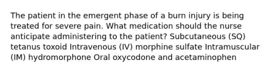 The patient in the emergent phase of a burn injury is being treated for severe pain. What medication should the nurse anticipate administering to the patient? Subcutaneous (SQ) tetanus toxoid Intravenous (IV) morphine sulfate Intramuscular (IM) hydromorphone Oral oxycodone and acetaminophen