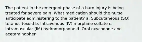 The patient in the emergent phase of a burn injury is being treated for severe pain. What medication should the nurse anticipate administering to the patient? a. Subcutaneous (SQ) tetanus toxoid b. Intravenous (IV) morphine sulfate c. Intramuscular (IM) hydromorphone d. Oral oxycodone and acetaminophen